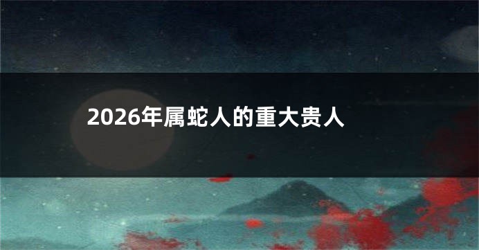 2026年属蛇人的重大贵人