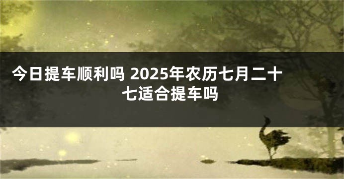 今日提车顺利吗 2025年农历七月二十七适合提车吗