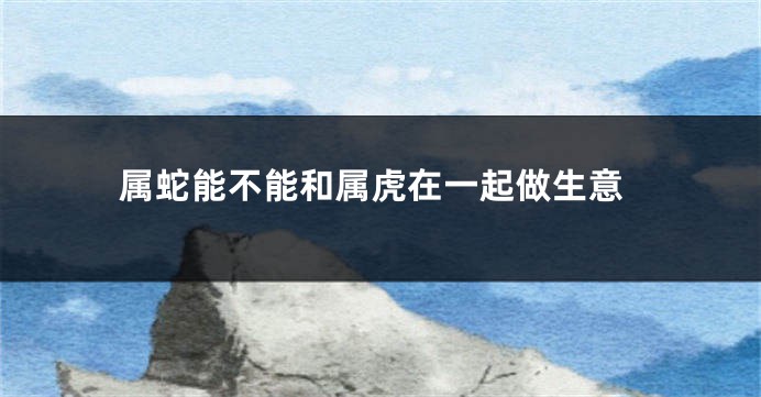 属蛇能不能和属虎在一起做生意