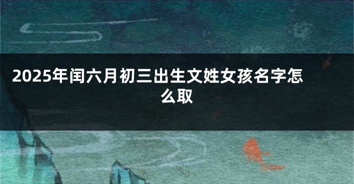 2025年闰六月初三出生文姓女孩名字怎么取