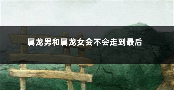 属龙男和属龙女会不会走到最后