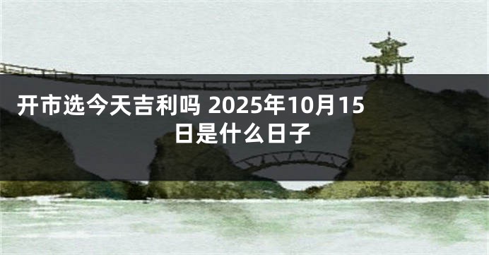 开市选今天吉利吗 2025年10月15日是什么日子