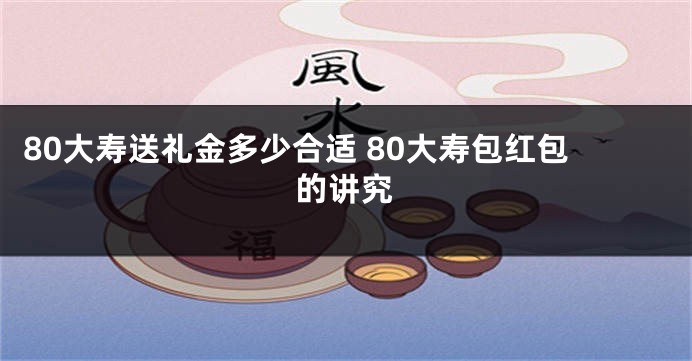 80大寿送礼金多少合适 80大寿包红包的讲究