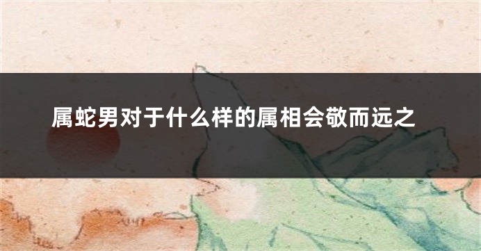 属蛇男对于什么样的属相会敬而远之