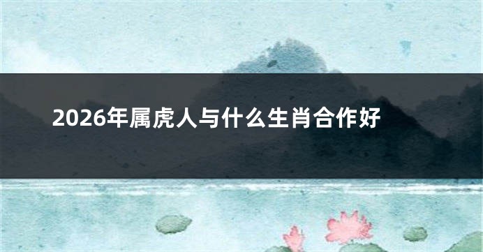 2026年属虎人与什么生肖合作好