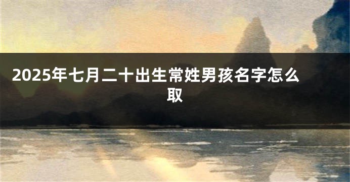 2025年七月二十出生常姓男孩名字怎么取