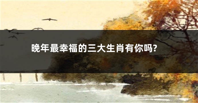 晚年最幸福的三大生肖有你吗?