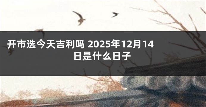 开市选今天吉利吗 2025年12月14日是什么日子