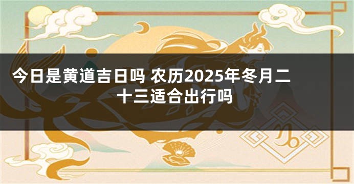 今日是黄道吉日吗 农历2025年冬月二十三适合出行吗