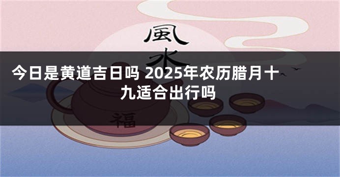 今日是黄道吉日吗 2025年农历腊月十九适合出行吗