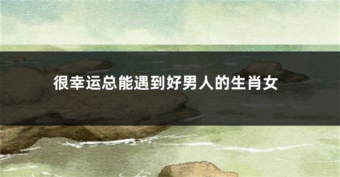 很幸运总能遇到好男人的生肖女