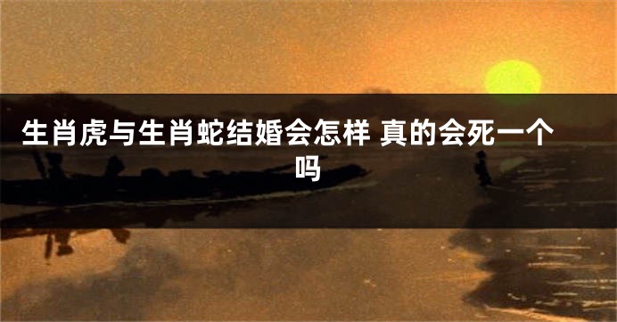 生肖虎与生肖蛇结婚会怎样 真的会死一个吗