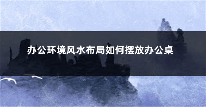 办公环境风水布局如何摆放办公桌
