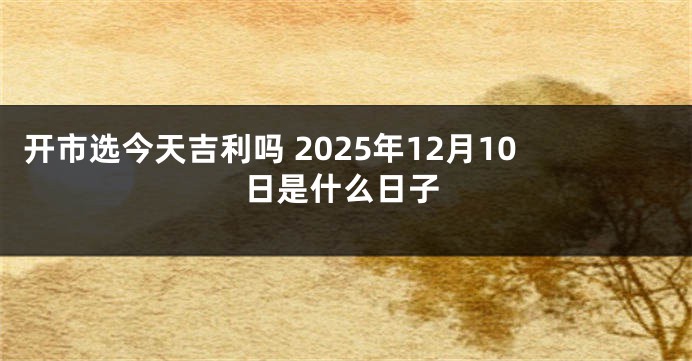 开市选今天吉利吗 2025年12月10日是什么日子