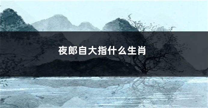 夜郎自大指什么生肖