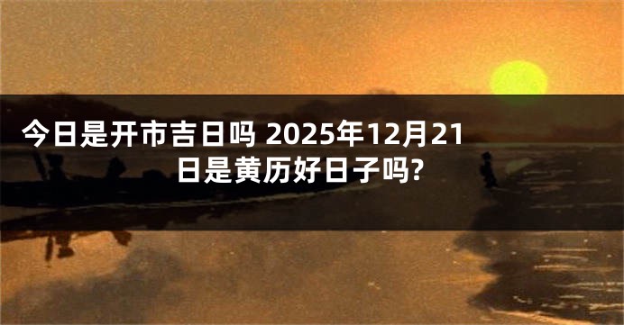 今日是开市吉日吗 2025年12月21日是黄历好日子吗?