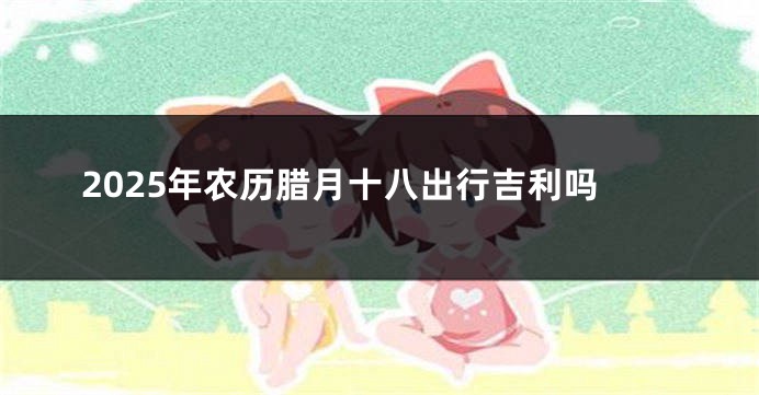 2025年农历腊月十八出行吉利吗