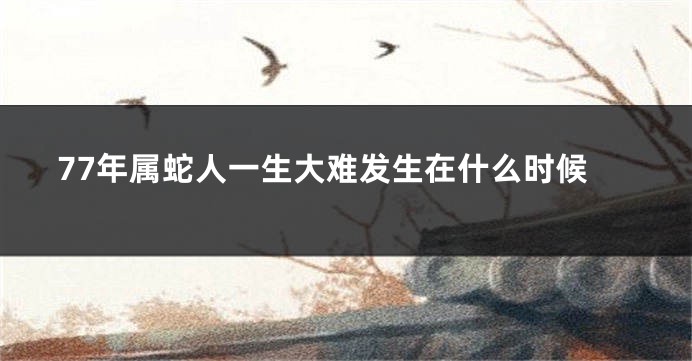 77年属蛇人一生大难发生在什么时候