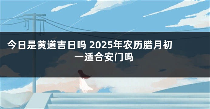 今日是黄道吉日吗 2025年农历腊月初一适合安门吗