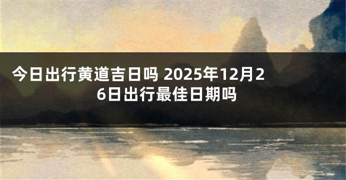 今日出行黄道吉日吗 2025年12月26日出行最佳日期吗