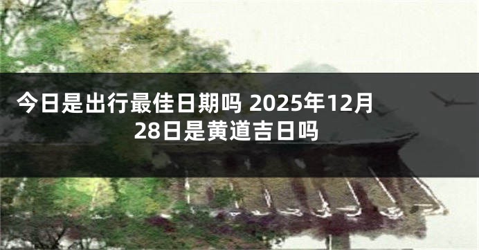 今日是出行最佳日期吗 2025年12月28日是黄道吉日吗