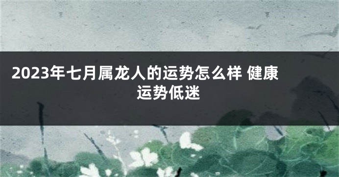 2023年七月属龙人的运势怎么样 健康运势低迷