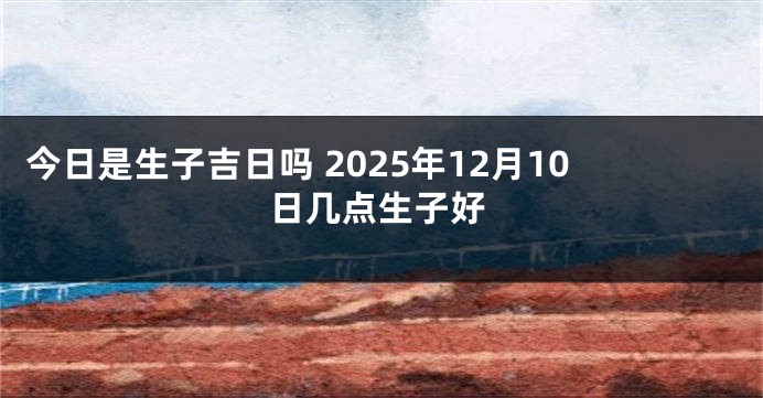 今日是生子吉日吗 2025年12月10日几点生子好