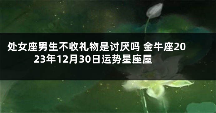 处女座男生不收礼物是讨厌吗 金牛座2023年12月30日运势星座屋