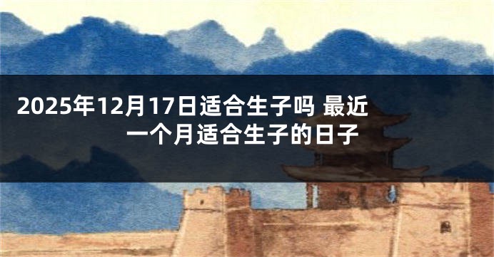 2025年12月17日适合生子吗 最近一个月适合生子的日子