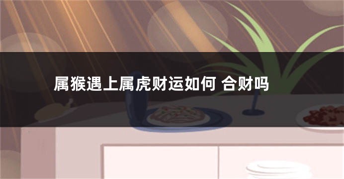 属猴遇上属虎财运如何 合财吗