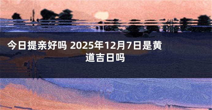 今日提亲好吗 2025年12月7日是黄道吉日吗