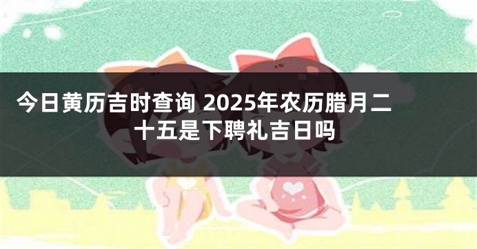 今日黄历吉时查询 2025年农历腊月二十五是下聘礼吉日吗