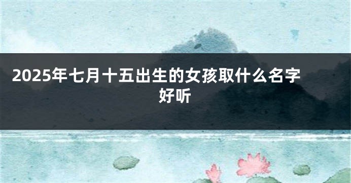 2025年七月十五出生的女孩取什么名字好听