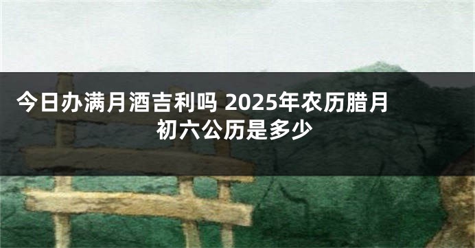 今日办满月酒吉利吗 2025年农历腊月初六公历是多少