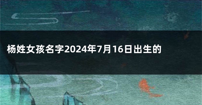 杨姓女孩名字2024年7月16日出生的