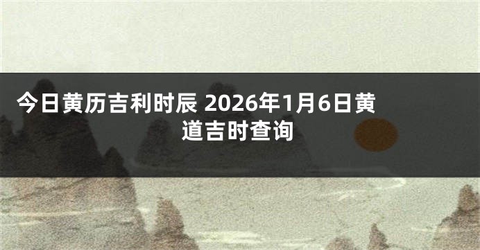 今日黄历吉利时辰 2026年1月6日黄道吉时查询