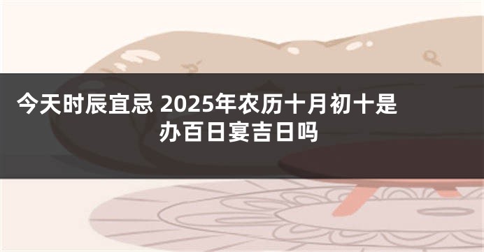 今天时辰宜忌 2025年农历十月初十是办百日宴吉日吗