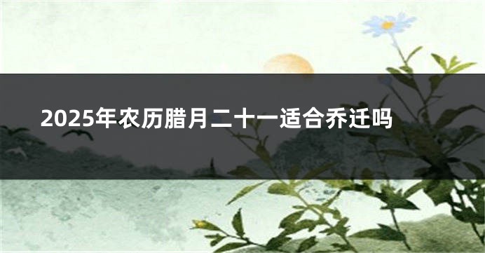 2025年农历腊月二十一适合乔迁吗