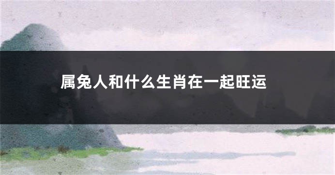 属兔人和什么生肖在一起旺运