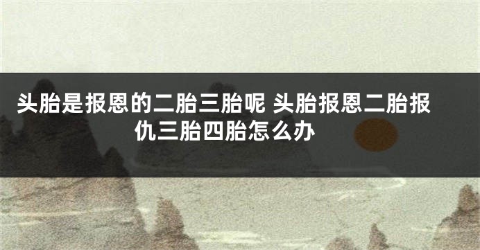 头胎是报恩的二胎三胎呢 头胎报恩二胎报仇三胎四胎怎么办 