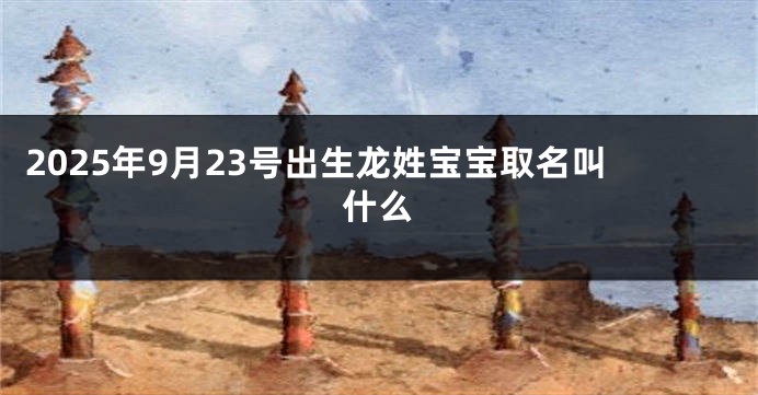 2025年9月23号出生龙姓宝宝取名叫什么