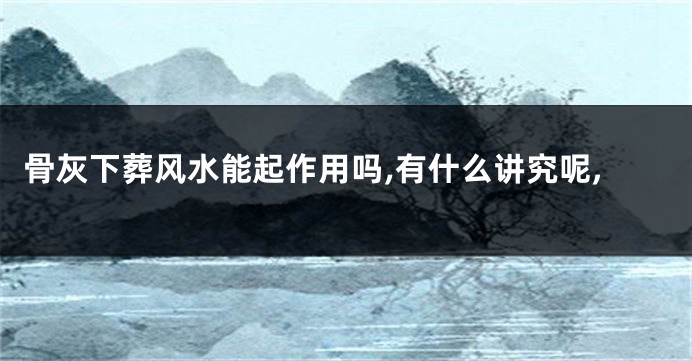 骨灰下葬风水能起作用吗,有什么讲究呢,