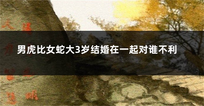 男虎比女蛇大3岁结婚在一起对谁不利