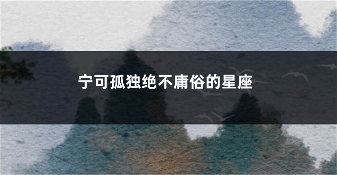 宁可孤独绝不庸俗的星座