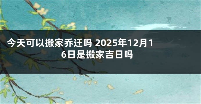 今天可以搬家乔迁吗 2025年12月16日是搬家吉日吗