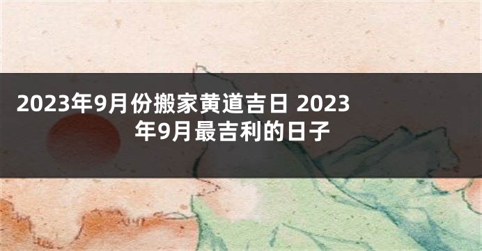 2023年9月份搬家黄道吉日 2023年9月最吉利的日子