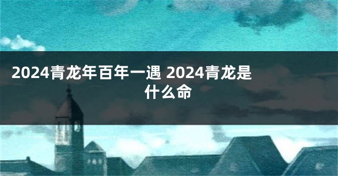 2024青龙年百年一遇 2024青龙是什么命