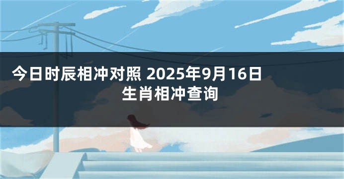 今日时辰相冲对照 2025年9月16日生肖相冲查询