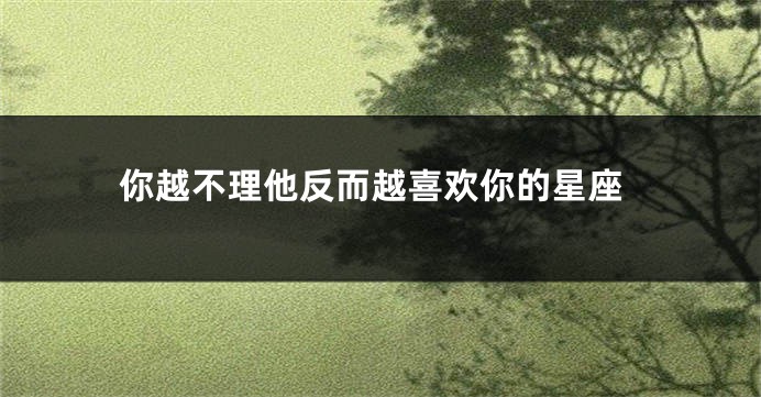你越不理他反而越喜欢你的星座
