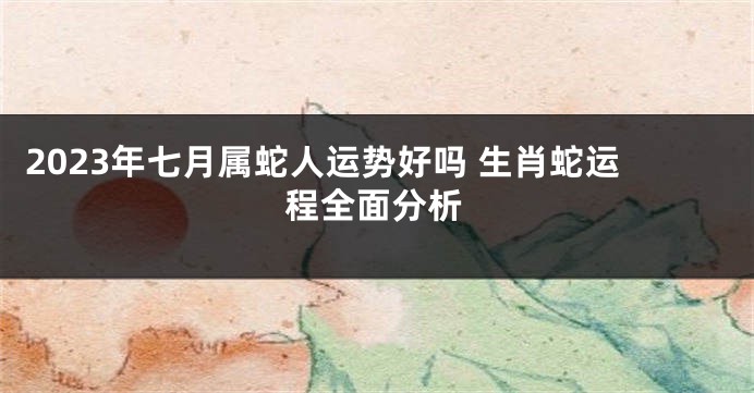 2023年七月属蛇人运势好吗 生肖蛇运程全面分析